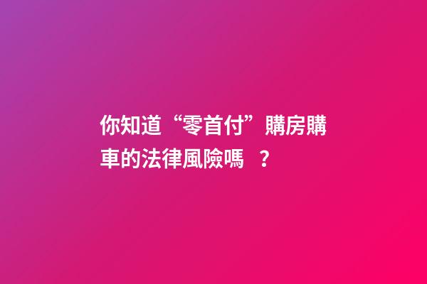 你知道“零首付”購房購車的法律風險嗎？